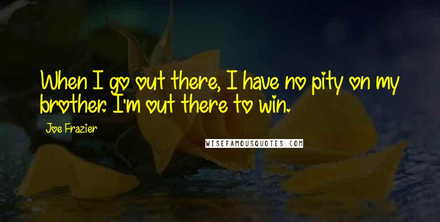 Joe Frazier quotes: When I go out there, I have no pity on my brother. I'm out there to win.