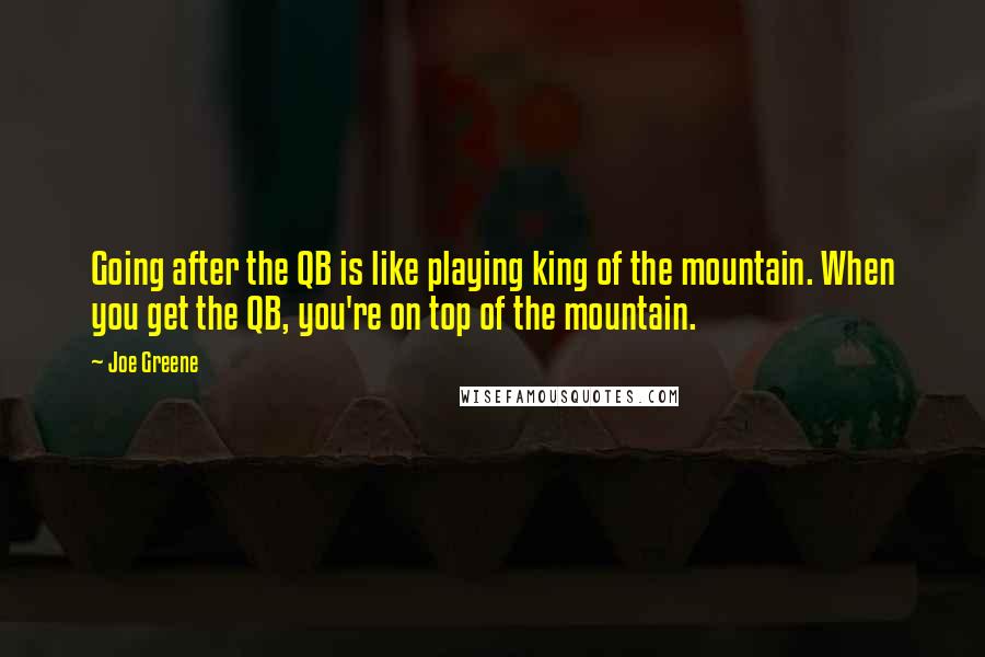 Joe Greene quotes: Going after the QB is like playing king of the mountain. When you get the QB, you're on top of the mountain.