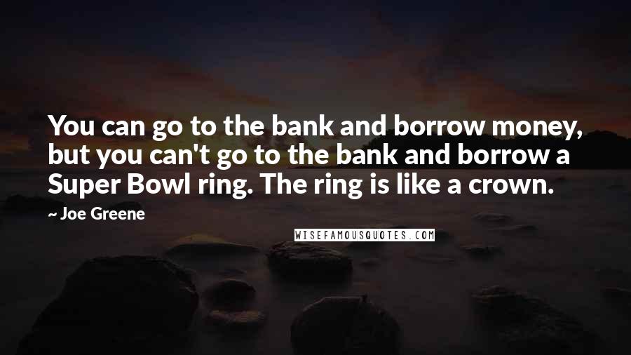 Joe Greene quotes: You can go to the bank and borrow money, but you can't go to the bank and borrow a Super Bowl ring. The ring is like a crown.