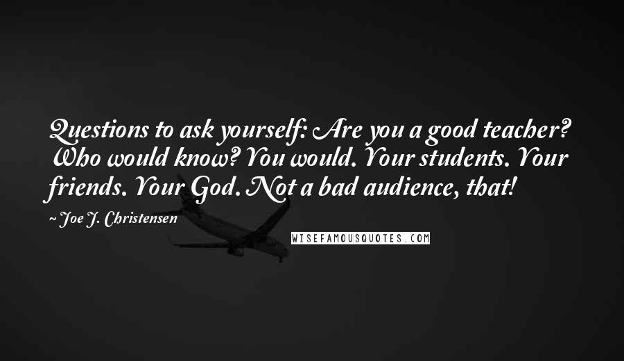 Joe J. Christensen quotes: Questions to ask yourself: Are you a good teacher? Who would know? You would. Your students. Your friends. Your God. Not a bad audience, that!