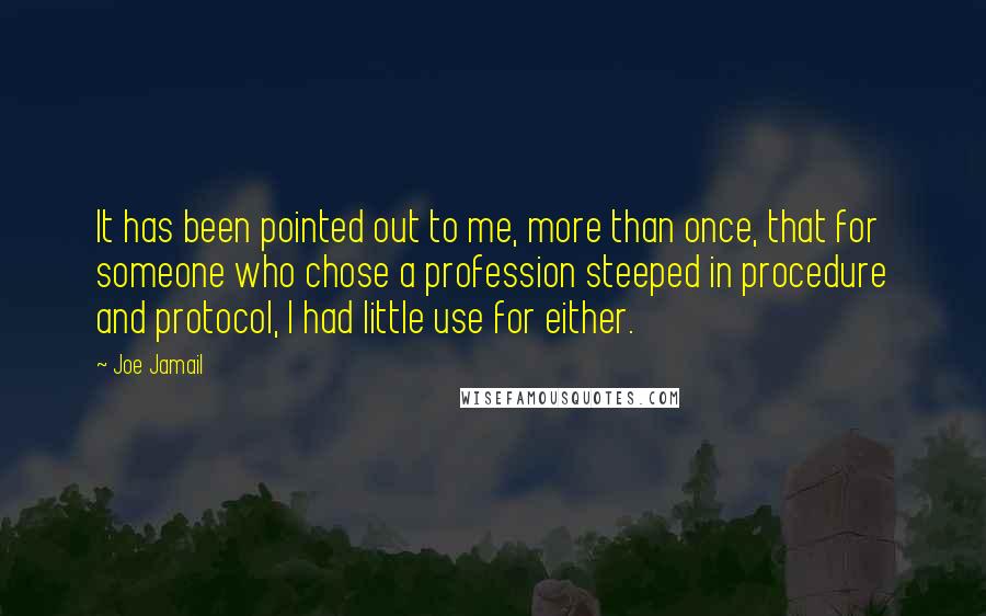 Joe Jamail quotes: It has been pointed out to me, more than once, that for someone who chose a profession steeped in procedure and protocol, I had little use for either. Joe Jamail quotes: It has been pointed out to me, more than once, that for someone who chose a profession steeped in procedure and protocol, I had little use for either.