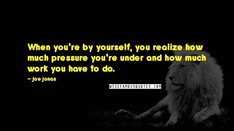 Joe Jonas quotes: When you're by yourself, you realize how much pressure you're under and how much work you have to do.