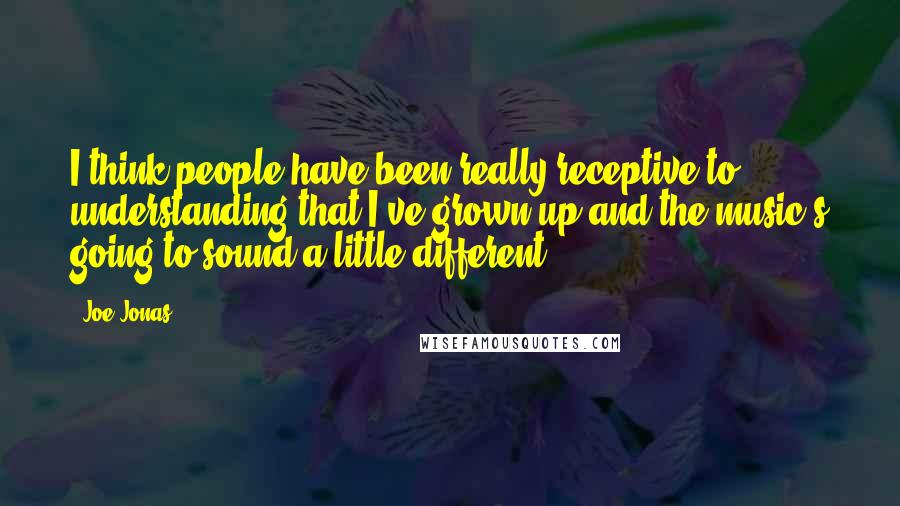 Joe Jonas quotes: I think people have been really receptive to understanding that I've grown up and the music's going to sound a little different.