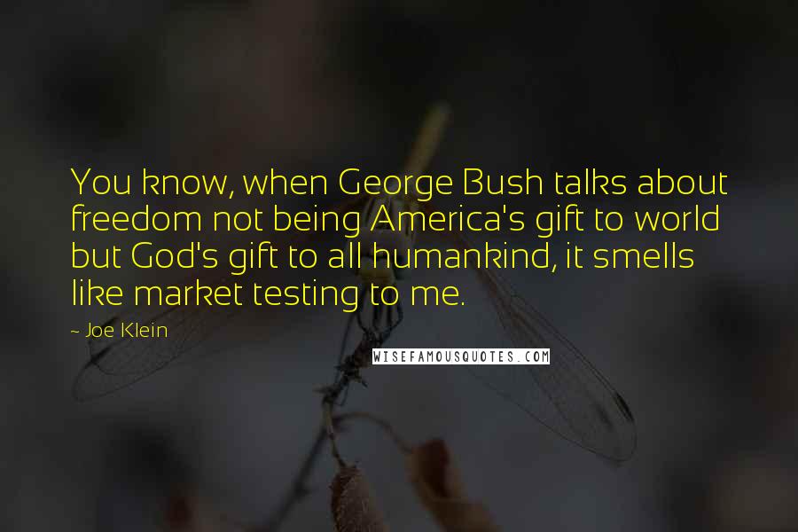 Joe Klein quotes: You know, when George Bush talks about freedom not being America's gift to world but God's gift to all humankind, it smells like market testing to me.