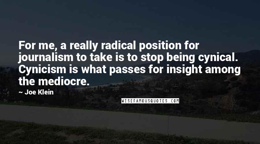 Joe Klein quotes: For me, a really radical position for journalism to take is to stop being cynical. Cynicism is what passes for insight among the mediocre.
