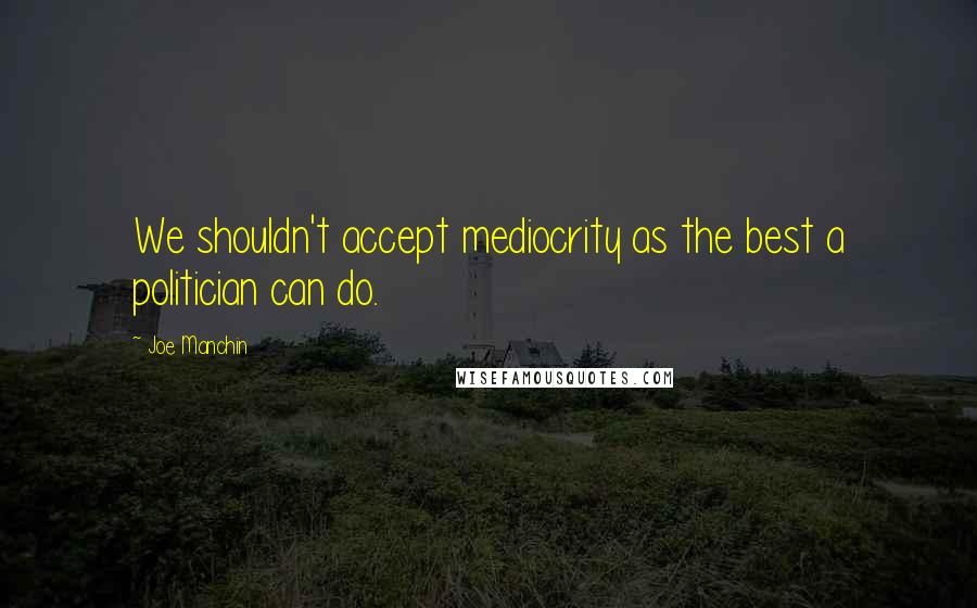 Joe Manchin quotes: We shouldn't accept mediocrity as the best a politician can do.