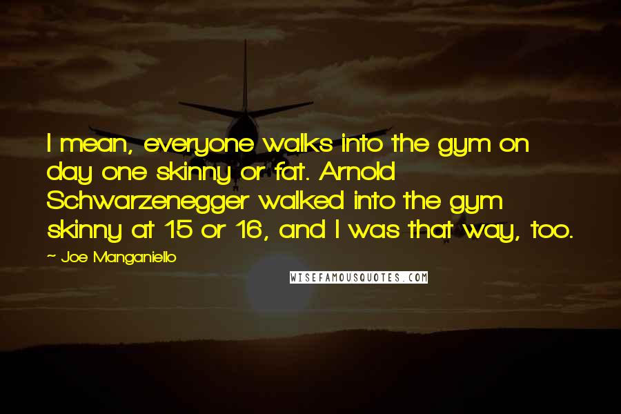 Joe Manganiello quotes: I mean, everyone walks into the gym on day one skinny or fat. Arnold Schwarzenegger walked into the gym skinny at 15 or 16, and I was that way, too.