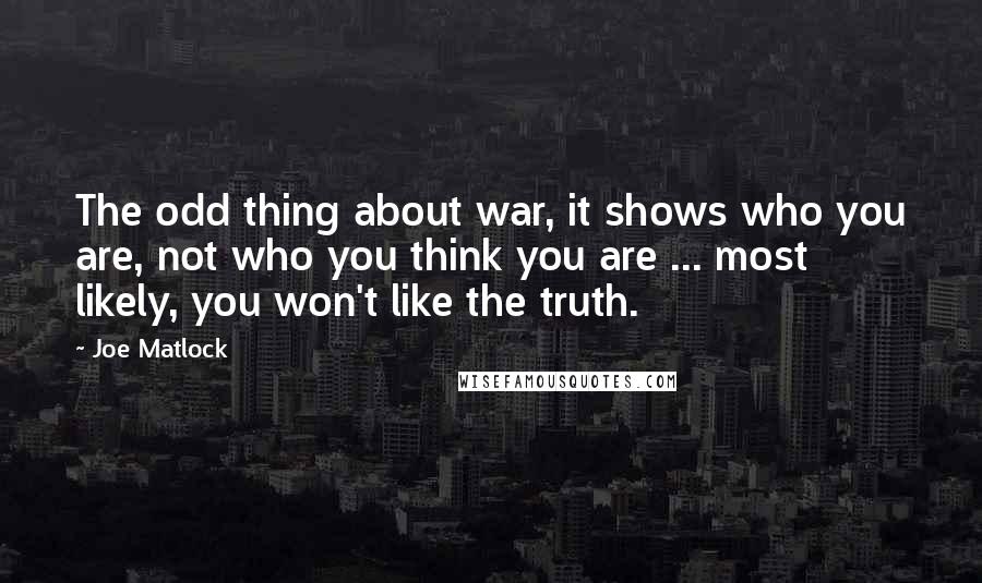 Joe Matlock quotes: The odd thing about war, it shows who you are, not who you think you are ... most likely, you won't like the truth. Joe Matlock quotes: The odd thing about war, it shows who you are, not who you think you are ... most likely, you won't like the truth.