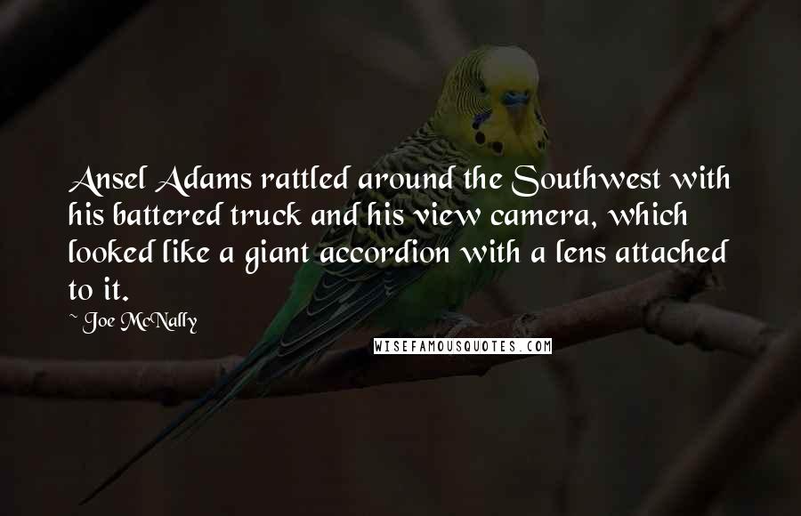 Joe McNally quotes: Ansel Adams rattled around the Southwest with his battered truck and his view camera, which looked like a giant accordion with a lens attached to it.