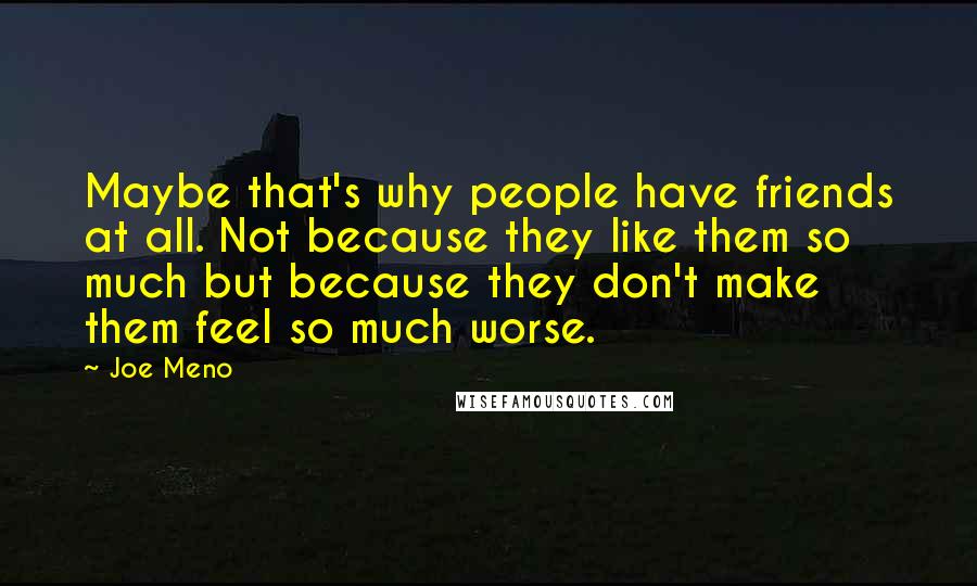 Joe Meno quotes: Maybe that's why people have friends at all. Not because they like them so much but because they don't make them feel so much worse. Joe Meno quotes: Maybe that's why people have friends at all. Not because they like them so much but because they don't make them feel so much worse.