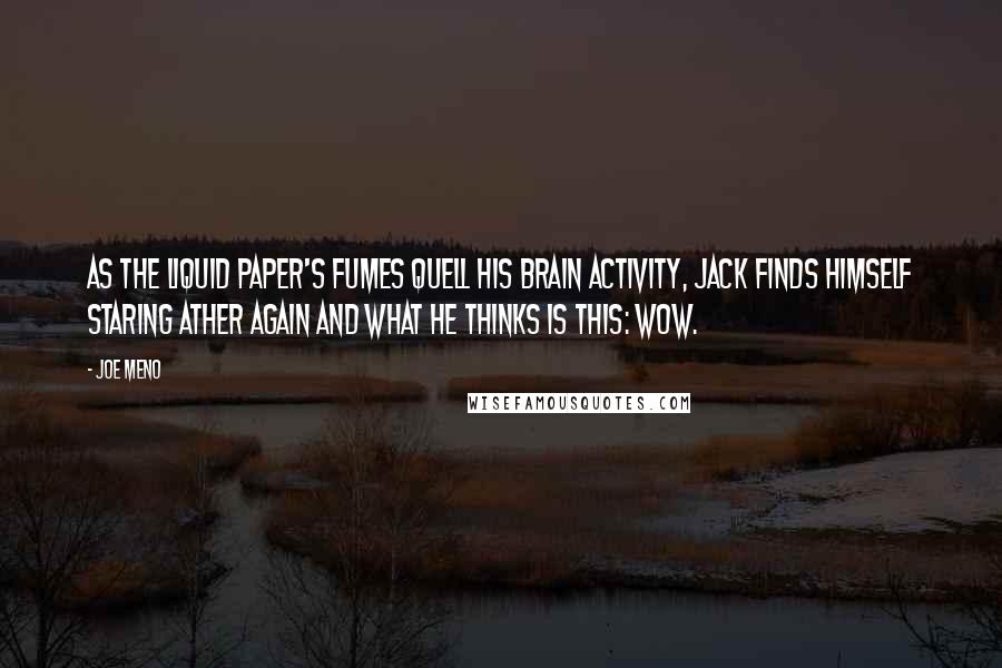 Joe Meno quotes: As the liquid paper's fumes quell his brain activity, Jack finds himself staring ather again and what he thinks is this: Wow. Joe Meno quotes: As the liquid paper's fumes quell his brain activity, Jack finds himself staring ather again and what he thinks is this: Wow.
