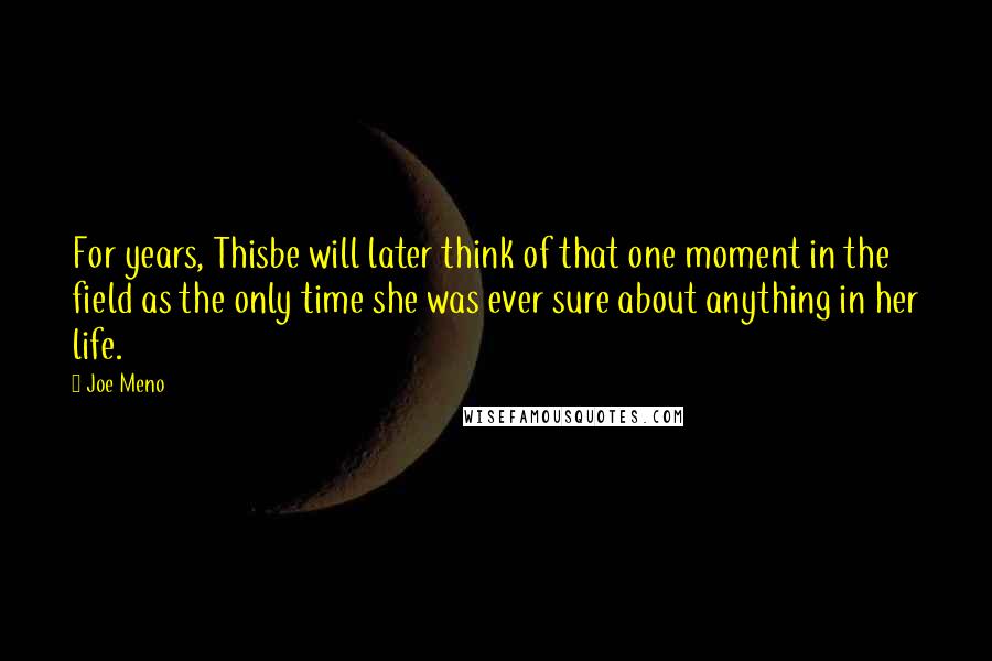 Joe Meno quotes: For years, Thisbe will later think of that one moment in the field as the only time she was ever sure about anything in her life. Joe Meno quotes: For years, Thisbe will later think of that one moment in the field as the only time she was ever sure about anything in her life.