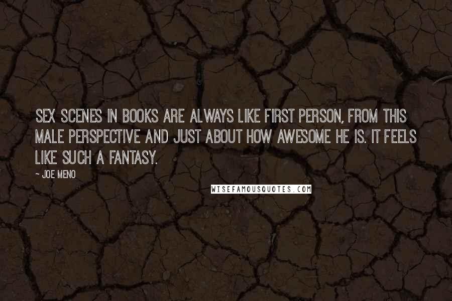 Joe Meno quotes: Sex scenes in books are always like first person, from this male perspective and just about how awesome he is. It feels like such a fantasy. Joe Meno quotes: Sex scenes in books are always like first person, from this male perspective and just about how awesome he is. It feels like such a fantasy.
