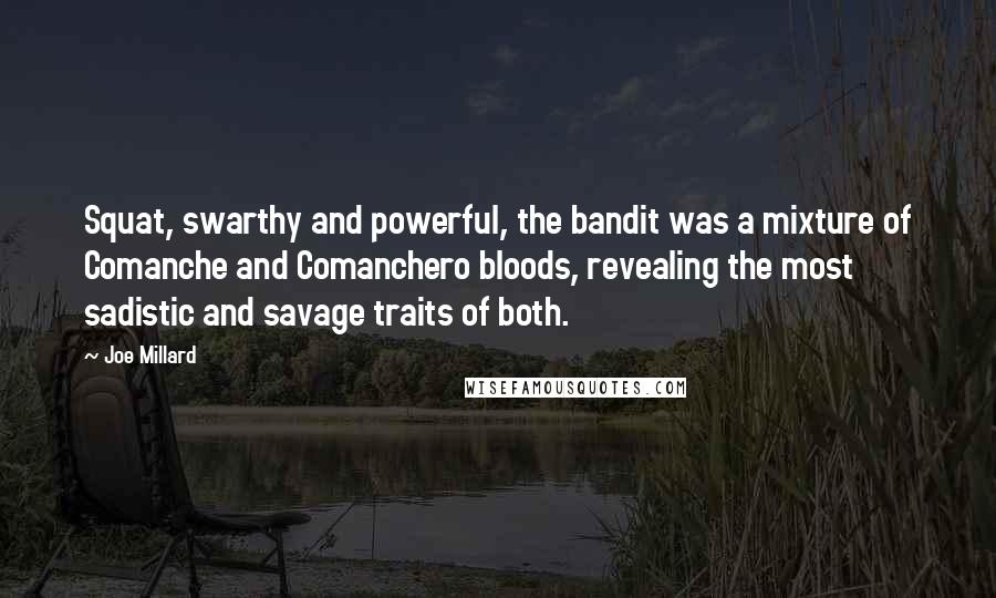 Joe Millard quotes: Squat, swarthy and powerful, the bandit was a mixture of Comanche and Comanchero bloods, revealing the most sadistic and savage traits of both. Joe Millard quotes: Squat, swarthy and powerful, the bandit was a mixture of Comanche and Comanchero bloods, revealing the most sadistic and savage traits of both.