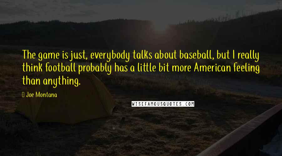 Joe Montana quotes: The game is just, everybody talks about baseball, but I really think football probably has a little bit more American feeling than anything.