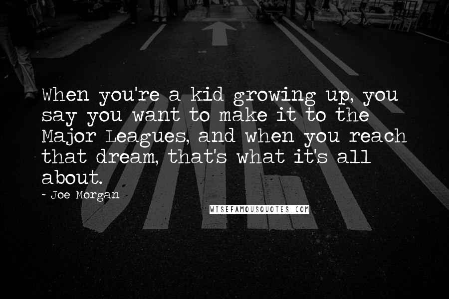 Joe Morgan quotes: When you're a kid growing up, you say you want to make it to the Major Leagues, and when you reach that dream, that's what it's all about. Joe Morgan quotes: When you're a kid growing up, you say you want to make it to the Major Leagues, and when you reach that dream, that's what it's all about.