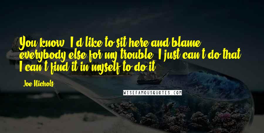 Joe Nichols quotes: You know, I'd like to sit here and blame everybody else for my trouble. I just can't do that. I can't find it in myself to do it.