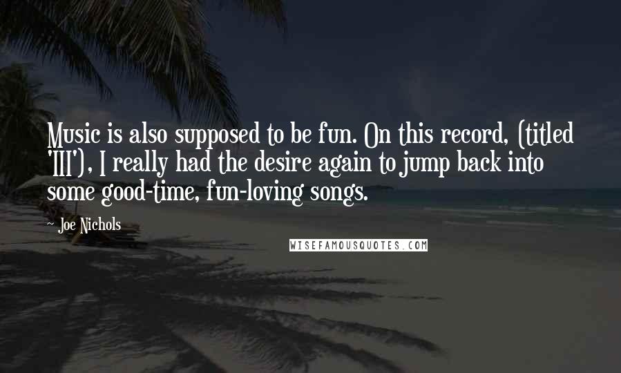 Joe Nichols quotes: Music is also supposed to be fun. On this record, (titled 'III'), I really had the desire again to jump back into some good-time, fun-loving songs.