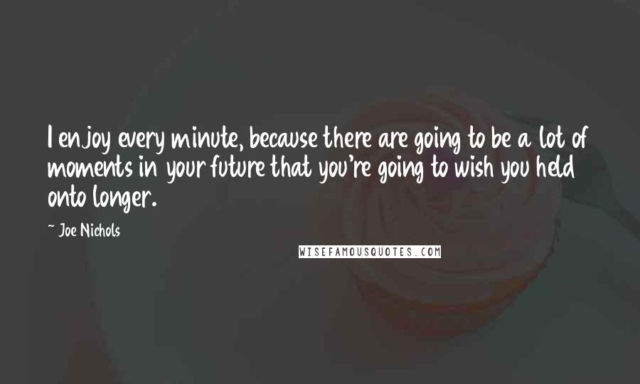 Joe Nichols quotes: I enjoy every minute, because there are going to be a lot of moments in your future that you're going to wish you held onto longer.