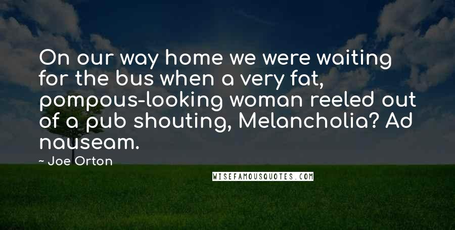 Joe Orton quotes: On our way home we were waiting for the bus when a very fat, pompous-looking woman reeled out of a pub shouting, Melancholia? Ad nauseam. Joe Orton quotes: On our way home we were waiting for the bus when a very fat, pompous-looking woman reeled out of a pub shouting, Melancholia? Ad nauseam.