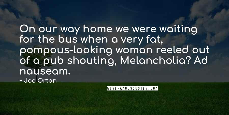 Joe Orton quotes: On our way home we were waiting for the bus when a very fat, pompous-looking woman reeled out of a pub shouting, Melancholia? Ad nauseam.