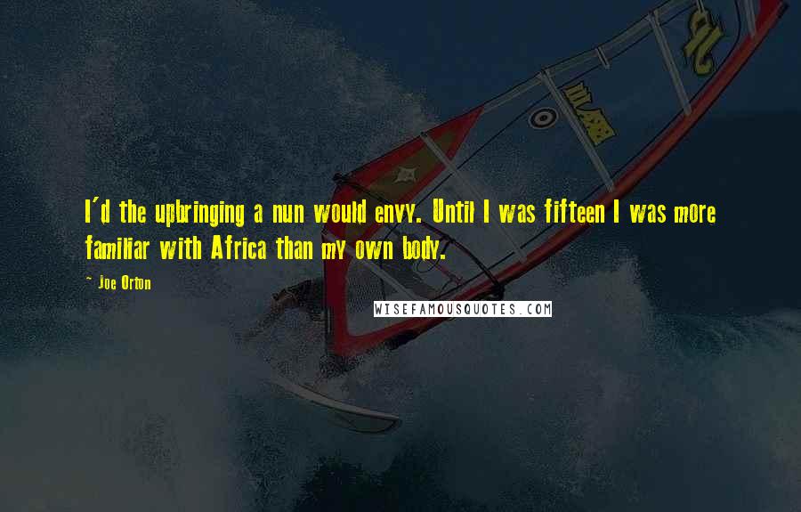 Joe Orton quotes: I'd the upbringing a nun would envy. Until I was fifteen I was more familiar with Africa than my own body. Joe Orton quotes: I'd the upbringing a nun would envy. Until I was fifteen I was more familiar with Africa than my own body.