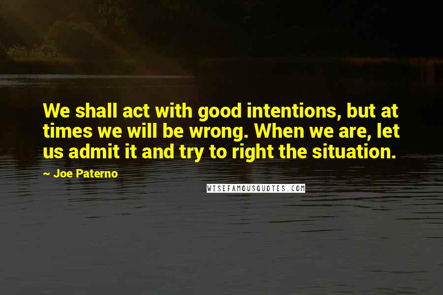 Joe Paterno quotes: We shall act with good intentions, but at times we will be wrong. When we are, let us admit it and try to right the situation.