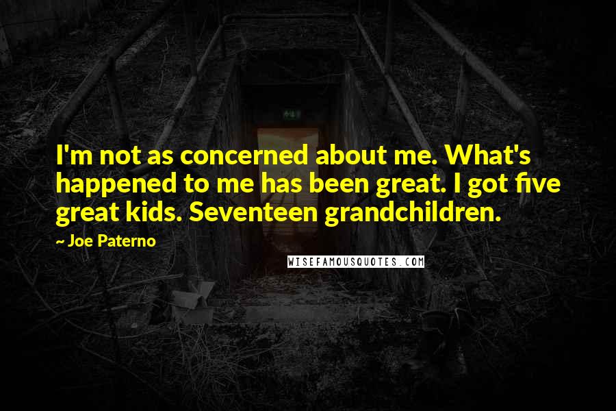 Joe Paterno quotes: I'm not as concerned about me. What's happened to me has been great. I got five great kids. Seventeen grandchildren. Joe Paterno quotes: I'm not as concerned about me. What's happened to me has been great. I got five great kids. Seventeen grandchildren.