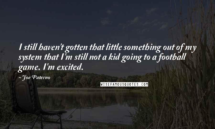 Joe Paterno quotes: I still haven't gotten that little something out of my system that I'm still not a kid going to a football game. I'm excited. Joe Paterno quotes: I still haven't gotten that little something out of my system that I'm still not a kid going to a football game. I'm excited.
