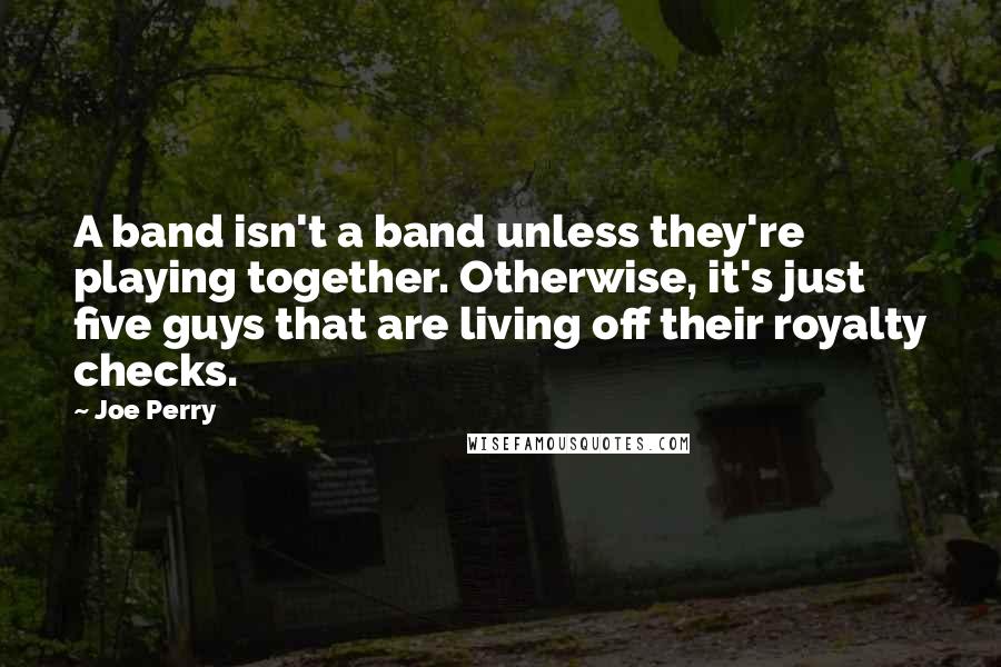 Joe Perry quotes: A band isn't a band unless they're playing together. Otherwise, it's just five guys that are living off their royalty checks.