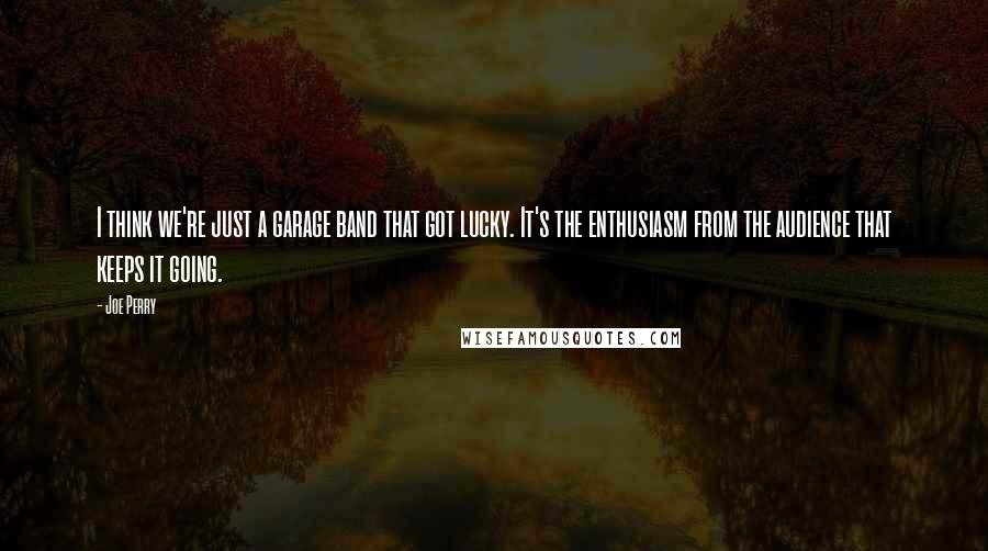 Joe Perry quotes: I think we're just a garage band that got lucky. It's the enthusiasm from the audience that keeps it going.