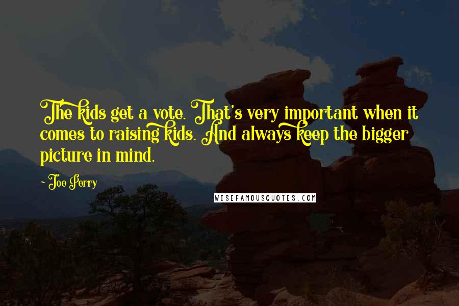 Joe Perry quotes: The kids get a vote. That's very important when it comes to raising kids. And always keep the bigger picture in mind. Joe Perry quotes: The kids get a vote. That's very important when it comes to raising kids. And always keep the bigger picture in mind.