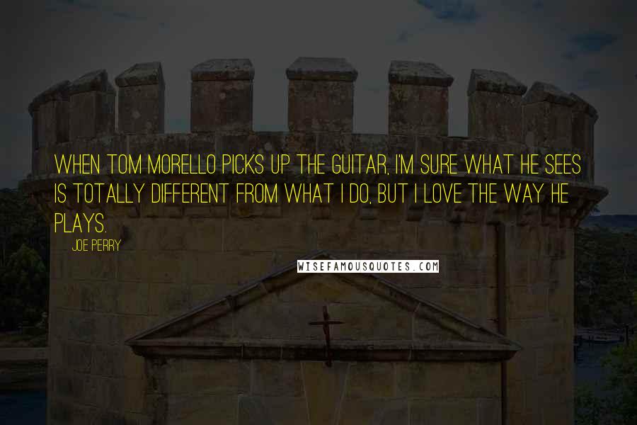 Joe Perry quotes: When Tom Morello picks up the guitar, I'm sure what he sees is totally different from what I do, but I love the way he plays.