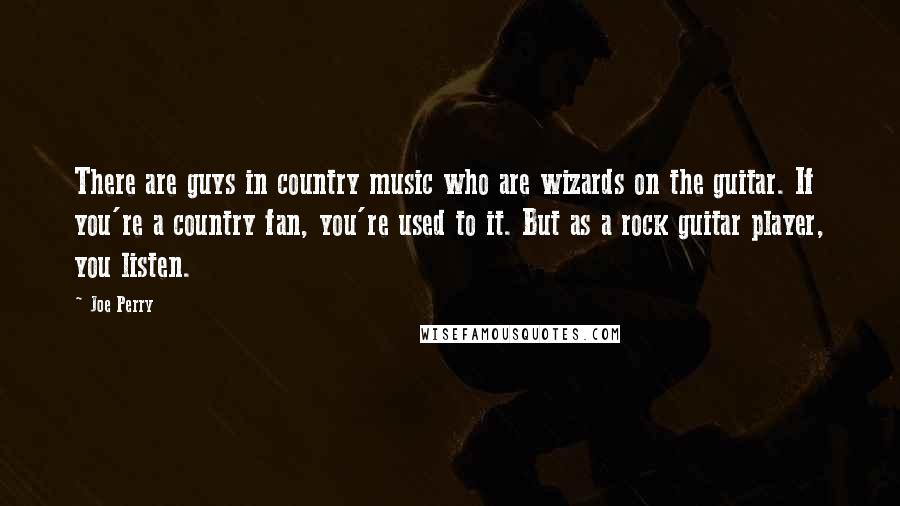Joe Perry quotes: There are guys in country music who are wizards on the guitar. If you're a country fan, you're used to it. But as a rock guitar player, you listen.