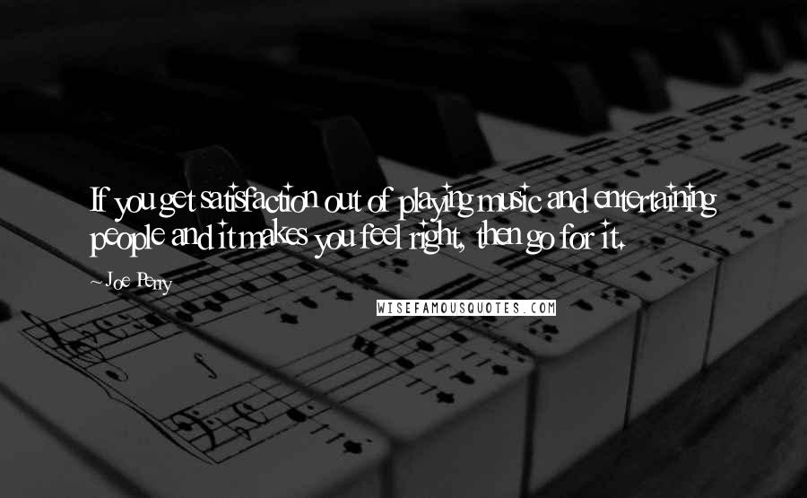 Joe Perry quotes: If you get satisfaction out of playing music and entertaining people and it makes you feel right, then go for it.