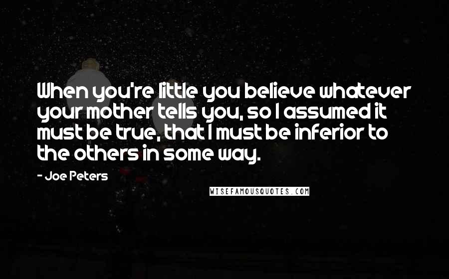 Joe Peters quotes: When you're little you believe whatever your mother tells you, so I assumed it must be true, that I must be inferior to the others in some way. Joe Peters quotes: When you're little you believe whatever your mother tells you, so I assumed it must be true, that I must be inferior to the others in some way.
