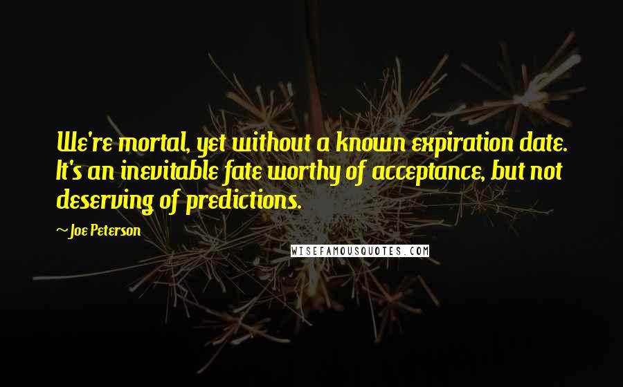 Joe Peterson quotes: We're mortal, yet without a known expiration date. It's an inevitable fate worthy of acceptance, but not deserving of predictions.