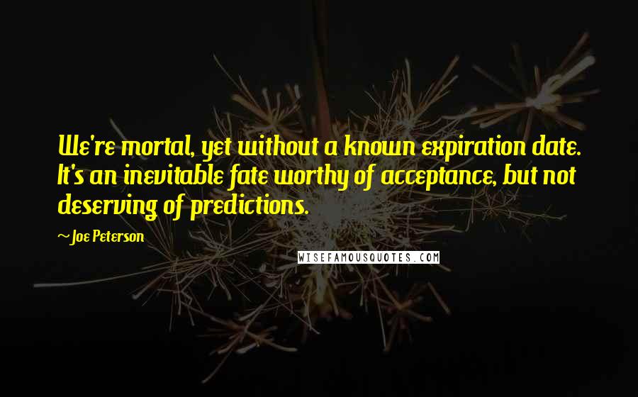 Joe Peterson quotes: We're mortal, yet without a known expiration date. It's an inevitable fate worthy of acceptance, but not deserving of predictions. Joe Peterson quotes: We're mortal, yet without a known expiration date. It's an inevitable fate worthy of acceptance, but not deserving of predictions.