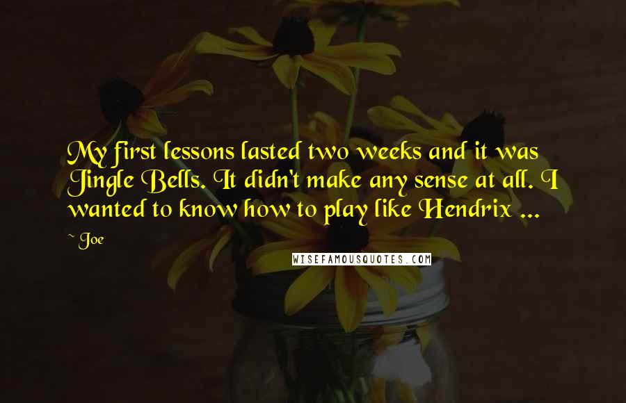 Joe quotes: My first lessons lasted two weeks and it was Jingle Bells. It didn't make any sense at all. I wanted to know how to play like Hendrix ... Joe quotes: My first lessons lasted two weeks and it was Jingle Bells. It didn't make any sense at all. I wanted to know how to play like Hendrix ...
