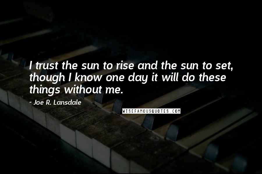 Joe R. Lansdale quotes: I trust the sun to rise and the sun to set, though I know one day it will do these things without me.