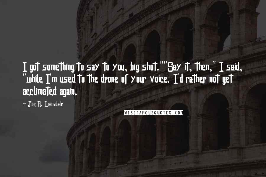 Joe R. Lansdale quotes: I got something to say to you, big shot.""Say it, then," I said, "while I'm used to the drone of your voice. I'd rather not get acclimated again.