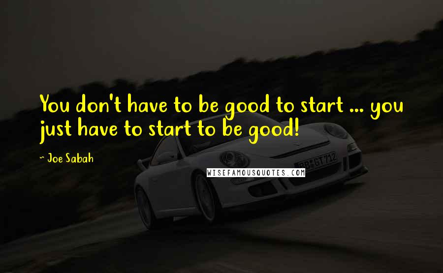 Joe Sabah quotes: You don't have to be good to start ... you just have to start to be good!