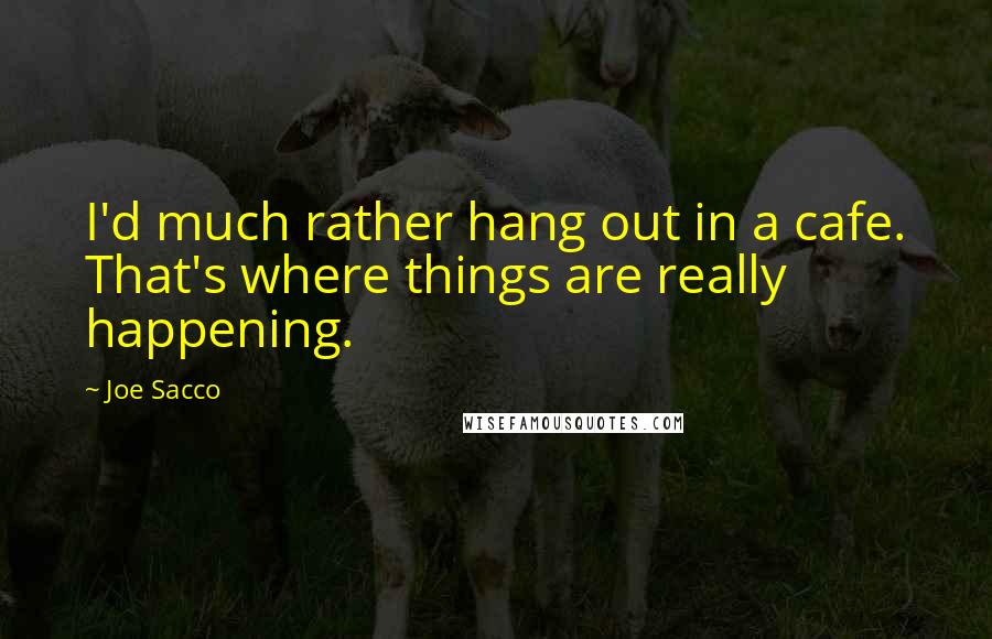 Joe Sacco quotes: I'd much rather hang out in a cafe. That's where things are really happening.