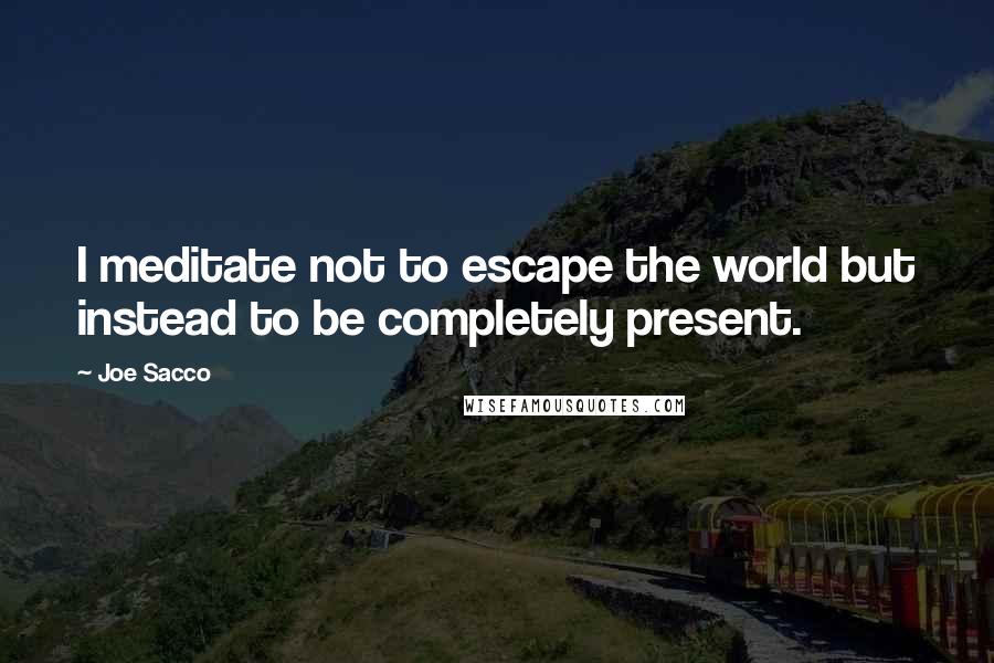 Joe Sacco quotes: I meditate not to escape the world but instead to be completely present.