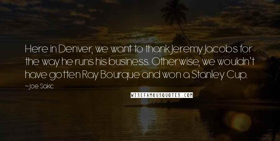 Joe Sakic quotes: Here in Denver, we want to thank Jeremy Jacobs for the way he runs his business. Otherwise, we wouldn't have gotten Ray Bourque and won a Stanley Cup. Joe Sakic quotes: Here in Denver, we want to thank Jeremy Jacobs for the way he runs his business. Otherwise, we wouldn't have gotten Ray Bourque and won a Stanley Cup.