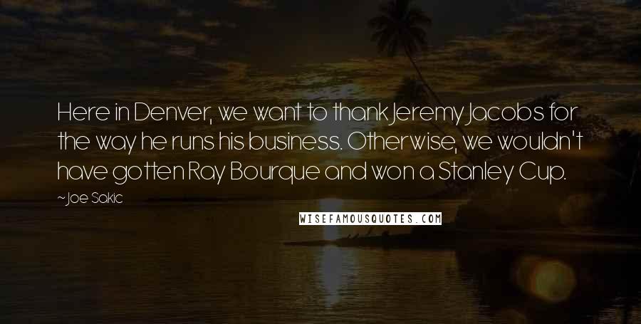 Joe Sakic quotes: Here in Denver, we want to thank Jeremy Jacobs for the way he runs his business. Otherwise, we wouldn't have gotten Ray Bourque and won a Stanley Cup.