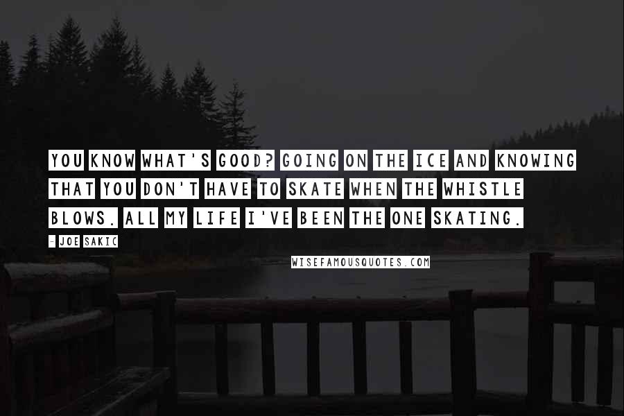 Joe Sakic quotes: You know what's good? Going on the ice and knowing that you don't have to skate when the whistle blows. All my life I've been the one skating.