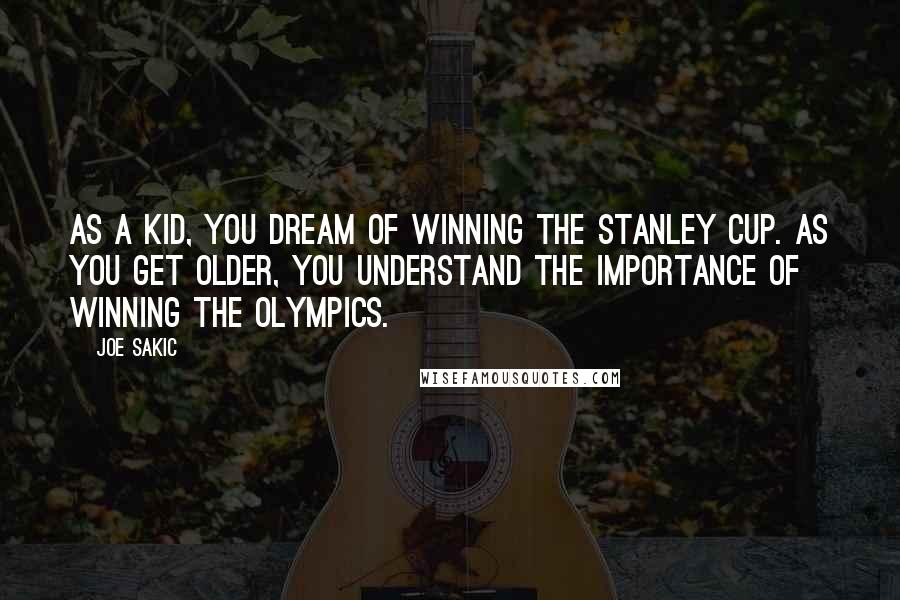 Joe Sakic quotes: As a kid, you dream of winning the Stanley Cup. As you get older, you understand the importance of winning the Olympics.