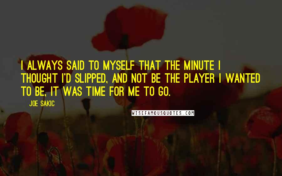 Joe Sakic quotes: I always said to myself that the minute I thought I'd slipped, and not be the player I wanted to be, it was time for me to go.