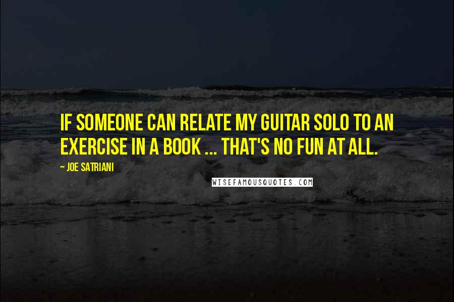 Joe Satriani quotes: If someone can relate my guitar solo to an exercise in a book ... that's no fun at all.